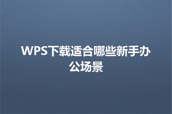 WPS下载适合哪些新手办公场景 三
