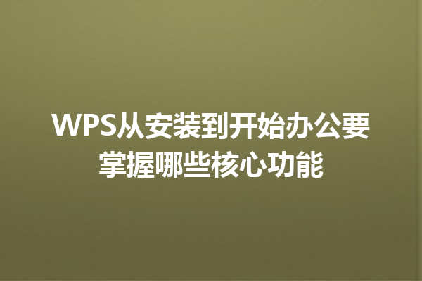 WPS从安装到开始办公要掌握哪些核心功能 三