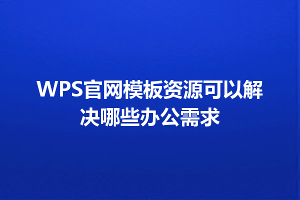 WPS官网模板资源可以解决哪些办公需求 三